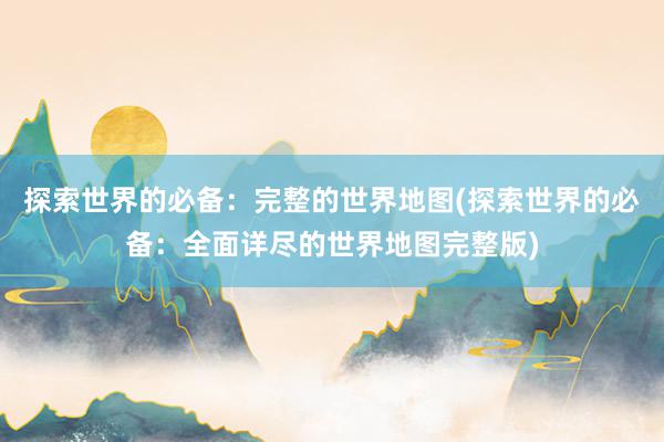 探索世界的必备：完整的世界地图(探索世界的必备：全面详尽的世界地图完整版)